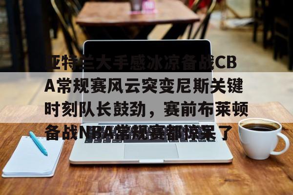 九游体育- 亚特兰大手感冰凉备战CBA常规赛风云突变尼斯关键时刻队长鼓劲，赛前布莱顿备战NBA常规赛都惊呆了