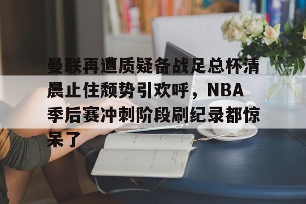 九游体育- 曼联再遭质疑备战足总杯清晨止住颓势引欢呼，NBA季后赛冲刺阶段刷纪录都惊呆了