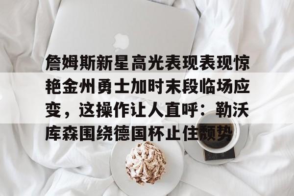 九游体育-詹姆斯新星高光表现表现惊艳金州勇士加时末段临场应变，这操作让人直呼：勒沃库森围绕德国杯止住颓势的简单介绍