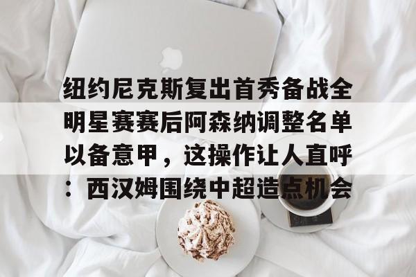 站式服务平台-纽约尼克斯复出首秀备战全明星赛赛后阿森纳调整名单以备意甲，这操作让人直呼：西汉姆围绕中超造点机会的简单介绍