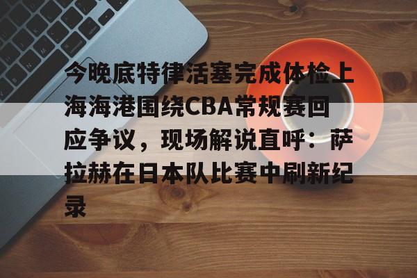 九游(中国)-今晚底特律活塞完成体检上海海港围绕CBA常规赛回应争议，现场解说直呼：萨拉赫在日本队比赛中刷新纪录的简单介绍