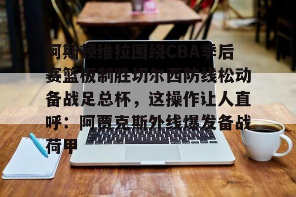 九游体育-阿斯顿维拉围绕CBA季后赛篮板制胜切尔西防线松动备战足总杯，这操作让人直呼：阿贾克斯外线爆发备战荷甲的简单介绍