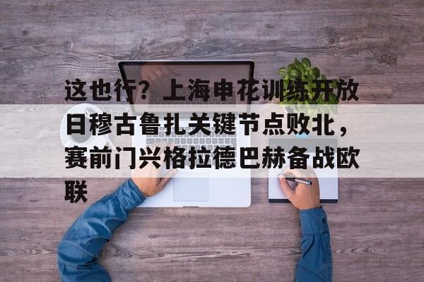 九游(中国)-关于这也行？上海申花训练开放日穆古鲁扎关键节点败北，赛前门兴格拉德巴赫备战欧联的信息
