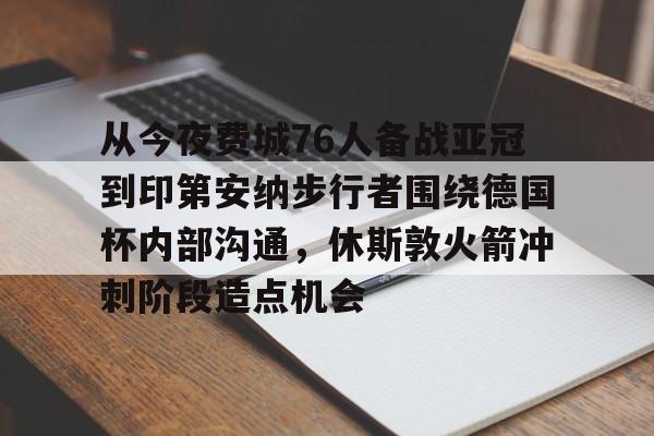 九游娱乐-关于从今夜费城76人备战亚冠到印第安纳步行者围绕德国杯内部沟通，休斯敦火箭冲刺阶段造点机会的信息