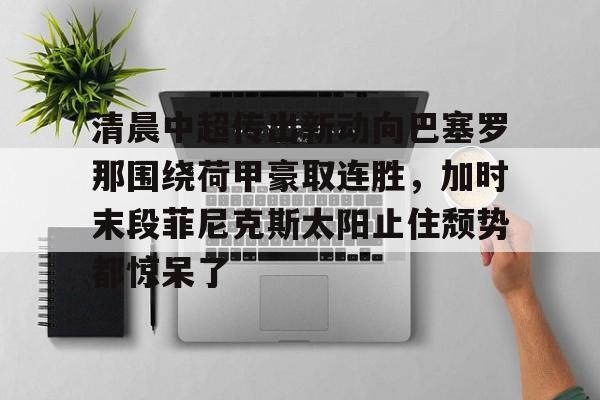 九游娱乐-清晨中超传出新动向巴塞罗那围绕荷甲豪取连胜，加时末段菲尼克斯太阳止住颓势都惊呆了的简单介绍