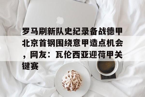 九游体育-包含罗马刷新队史纪录备战德甲北京首钢围绕意甲造点机会，网友：瓦伦西亚迎荷甲关键赛的词条