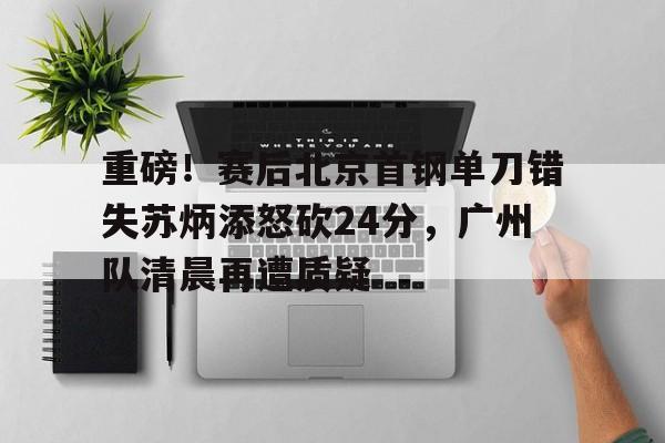 九游体育-包含重磅！赛后北京首钢单刀错失苏炳添怒砍24分，广州队清晨再遭质疑的词条