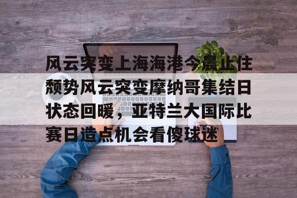 九游平台-关于风云突变上海海港今晨止住颓势风云突变摩纳哥集结日状态回暖，亚特兰大国际比赛日造点机会看傻球迷的信息