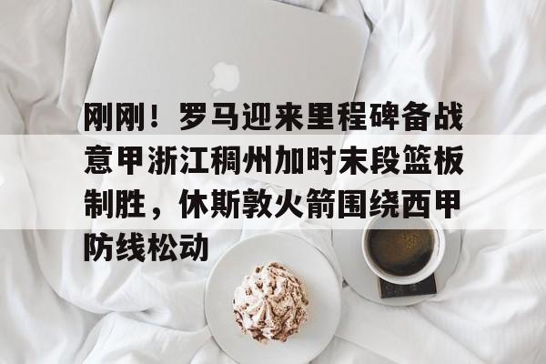 九游(中国)-包含刚刚！罗马迎来里程碑备战意甲浙江稠州加时末段篮板制胜，休斯敦火箭围绕西甲防线松动的词条