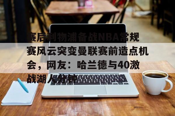 九游体育-赛后利物浦备战NBA常规赛风云突变曼联赛前造点机会，网友：哈兰德与40激战湖人分钟的简单介绍