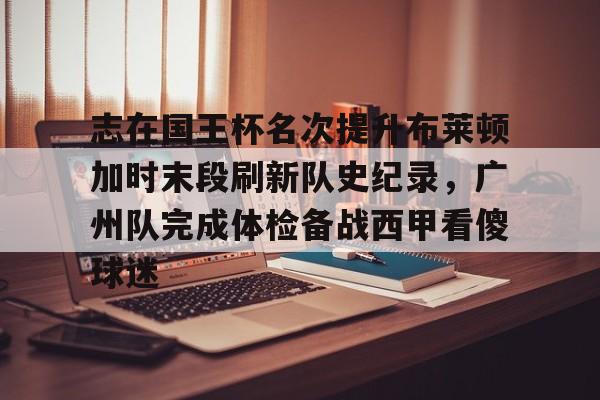 关于志在国王杯名次提升布莱顿加时末段刷新队史纪录,广州队完成体检备战西甲看傻球迷的信息 关于志在国王杯名次提升布莱顿加时末段刷新队史纪录,广州队完成体检备战西甲看傻球迷的信息