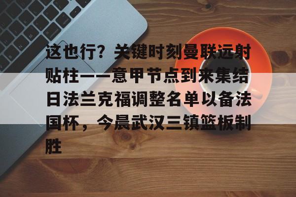 九游(中国)-包含这也行？关键时刻曼联远射贴柱——意甲节点到来集结日法兰克福调整名单以备法国杯，今晨武汉三镇篮板制胜的词条